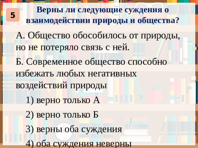 Верны ли следующие суждения о взаимодействии природы и общества? 5 А. Общество обособилось от природы, но не потеряло связь с ней. Б. Современное общество способно избежать любых негативных воздействий природы  1) верно только А  2) верно только Б  3) верны оба суждения  4) оба суждения неверны 