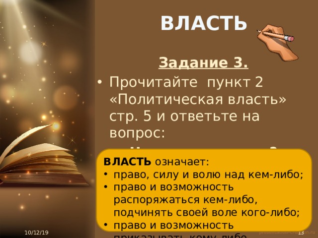 ВЛАСТЬ Задание 3. Прочитайте пункт 2 «Политическая власть» стр. 5 и ответьте на вопрос: Что такое власть? ВЛАСТЬ означает: право, силу и волю над кем-либо; право и возможность распоряжаться кем-либо, подчинять своей воле кого-либо; право и возможность приказывать кому-либо 