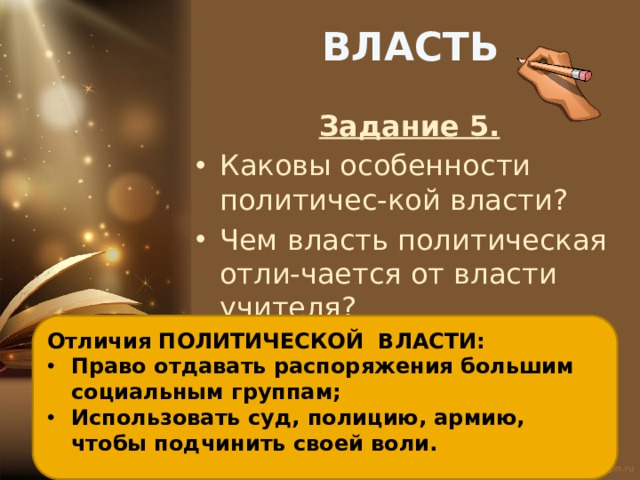 ВЛАСТЬ Задание 5. Каковы особенности политичес-кой власти? Чем власть политическая отли-чается от власти учителя? Отличия ПОЛИТИЧЕСКОЙ ВЛАСТИ: Право отдавать распоряжения большим социальным группам; Использовать суд, полицию, армию, чтобы подчинить своей воли. 