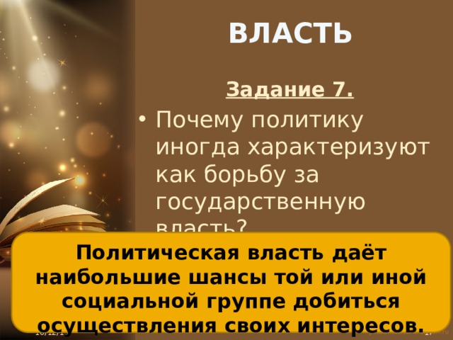 ВЛАСТЬ Задание 7. Почему политику иногда характеризуют как борьбу за государственную власть? Политическая власть даёт наибольшие шансы той или иной социальной группе добиться осуществления своих интересов. 