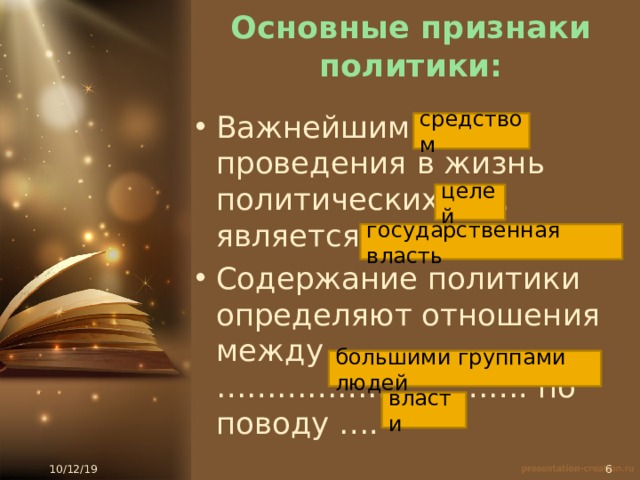 Основные признаки политики: Важнейшим ……. проведения в жизнь политических …… является …… Содержание политики определяют отношения между …………………………. по поводу …. средством целей государственная власть большими группами людей власти 