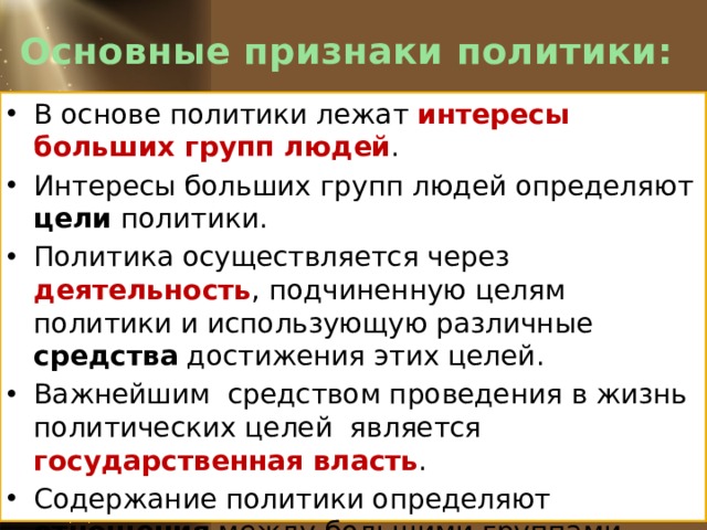 Основные признаки политики: В основе политики лежат интересы больших групп людей . Интересы больших групп людей определяют цели политики. Политика осуществляется через деятельность , подчиненную целям политики и использующую различные средства достижения этих целей. Важнейшим средством проведения в жизнь политических целей является государственная власть . Содержание политики определяют отношения между большими группами людей по поводу власти . 
