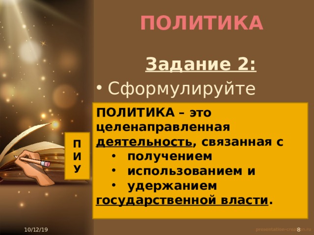 ПОЛИТИКА Задание 2: Сформулируйте понятие: ПОЛИТИКА – это ….. ПОЛИТИКА – это целенаправленная деятельность , связанная с получением использованием и удержанием получением использованием и удержанием государственной власти . П И У 