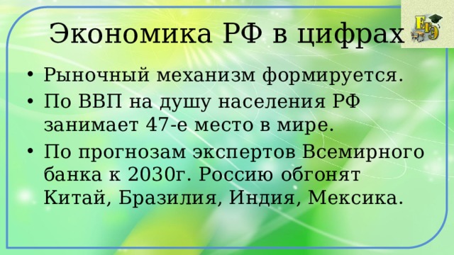 Экономика РФ в цифрах Рыночный механизм формируется. По ВВП на душу населения РФ занимает 47-е место в мире. По прогнозам экспертов Всемирного банка к 2030г. Россию обгонят Китай, Бразилия, Индия, Мексика. 