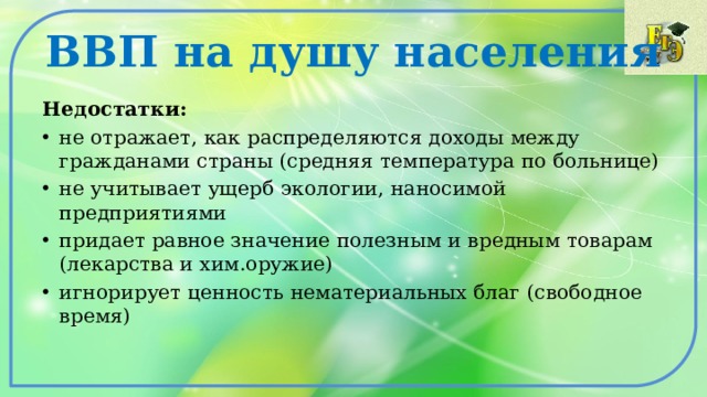 ВВП на душу населения Недостатки: не отражает, как распределяются доходы между гражданами страны (средняя температура по больнице) не учитывает ущерб экологии, наносимой предприятиями придает равное значение полезным и вредным товарам (лекарства и хим.оружие) игнорирует ценность нематериальных благ (свободное время) 