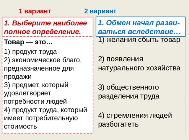 1 вариант 2 вариант 1. Обмен начал разви-ваться вследствие… 1. Выберите наиболее полное определение. 1) желания сбыть товар   2) появления натурального хозяйства   3) общественного разделения труда   4) стремления людей разбогатеть Товар — это… 1) продукт труда  2) экономическое благо, предназначенное для продажи  3) предмет, который удовлетворяет потребности людей  4) продукт труда, который имеет потребительную стои­мость 