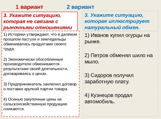  1 вариант 2 вариант 3. Укажите ситуацию, которая иллюстрирует натуральный обмен. 3. Укажите ситуацию, которая не связана с рыночными отношениями 1) Историки утверждают, что в далёком прошлом пастухи и земледельцы обменивались продуктами своего труда.   1) Иванов купил огурцы на рынке.   2) Экономически обособленные производители обмениваются результатами своей деятельности, договариваясь о ценах.   2) Петров обменял шило на мыло.   3) Предприниматель заключил договор о поставке крупной партии товара.   3) Сидоров получил заработную плату.   4) Осенью закупочные цены на сельскохозяйственную про­дукцию снижаются. 4) Кузнецов продал автомобиль. 