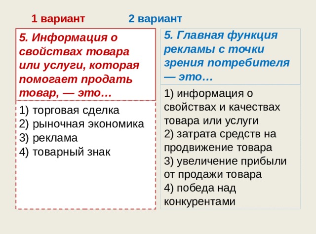 1 вариант 2 вариант 5. Информация о свойствах товара или услуги, которая помогает продать товар, — это… 5. Главная функция рекламы с точки зрения потребителя — это… 1) информация о свойствах и качествах товара или услуги  2) затрата средств на продвижение товара  3) увеличение прибыли от продажи товара  4) победа над конкурентами 1) торговая сделка  2) рыночная экономика  3) реклама  4) товарный знак 