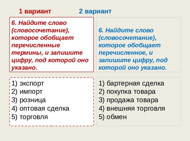  1 вариант 2 вариант 6. Найдите слово (словосочетание), которое обобщает перечисленные термины, и запишите цифру, под которой оно указано. 6. Найдите слово (словосочетание), которое обобщает перечисленное, и запишите цифру, под которой оно указано. 1) экспорт  2) импорт  3) розница  4) оптовая сделка  5) торговля 1) бартерная сделка  2) покупка товара  3) продажа товара  4) внешняя торговля  5) обмен 