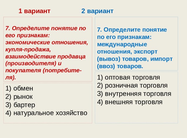  1 вариант 2 вариант 7. Определите понятие по его признакам: экономические отношения, купля-продажа, взаимодействие продавца (про­изводителя) и покупателя (потребите-ля). 7. Определите понятие по его признакам: международные отношения, экспорт (вывоз) товаров, импорт (ввоз) товаров. 1) оптовая торговля  2) розничная торговля  3) внутренняя торговля  4) внешняя торговля 1) обмен  2) рынок  3) бартер  4) натуральное хозяйство 