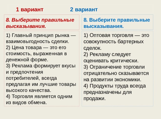  1 вариант 2 вариант 8. Выберите правильные высказывания. 8. Выберите правильные высказывания. 1) Главный принцип рынка — взаимовыгодность сделки.  2) Цена товара — это его стоимость, выраженная в денежной форме.  3) Реклама формирует вкусы и предпочтения потребителей, всегда предлагая им лучшие товары высокого качества.  4) Торговля является одним из видов обмена. 1) Оптовая торговля — это совокупность бартерных сделок.  2) Рекламу следует оценивать критически.  3) Ограничение торговли отрицательно сказывается на раз­витии экономики.  4) Продукты труда всегда предназначены для продажи. 