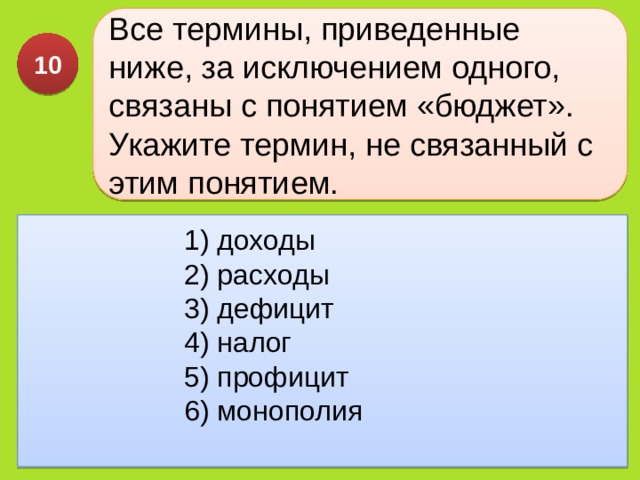 Все термины, приведенные ниже, за исключением одного, связаны с понятием «бюджет». Укажите термин, не связанный с этим понятием. 10 1) доходы  2) расходы  3) дефицит  4) налог  5) профицит  6) монополия 