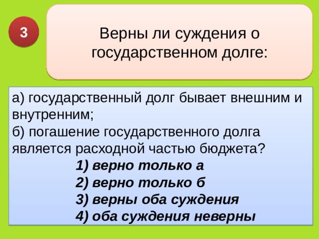 Верны ли суждения о государственном долге: 3 а) госу­дарственный долг бывает внешним и внутренним;  б) пога­шение государственного долга является расходной частью бюджета? 1) верно только а  2) верно только б  3) верны оба суждения  4) оба суждения неверны 