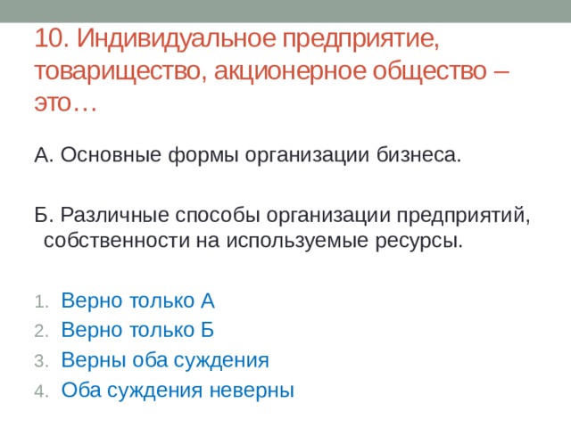 10. Индивидуальное предприятие, товарищество, акционерное общество – это… А. Основные формы организации бизнеса. Б. Различные способы организации предприятий, собственности на используемые ресурсы. Верно только А Верно только Б Верны оба суждения Оба суждения неверны 