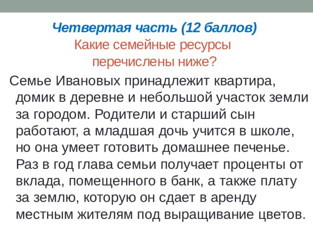 Четвертая часть (12 баллов)  Какие семейные ресурсы  перечислены ниже? Семье Ивановых принадлежит квартира, домик в деревне и небольшой участок земли за городом. Родители и старший сын работают, а младшая дочь учится в школе, но она умеет готовить домашнее печенье. Раз в год глава семьи получает проценты от вклада, помещенного в банк, а также плату за землю, которую он сдает в аренду местным жителям под выращивание цветов. 