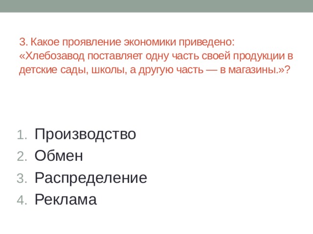  3. Какое проявление экономики приведено: «Хлебозавод поставляет одну часть своей продукции в детские сады, школы, а другую часть — в магазины.»? Производство Обмен Распределение Реклама 