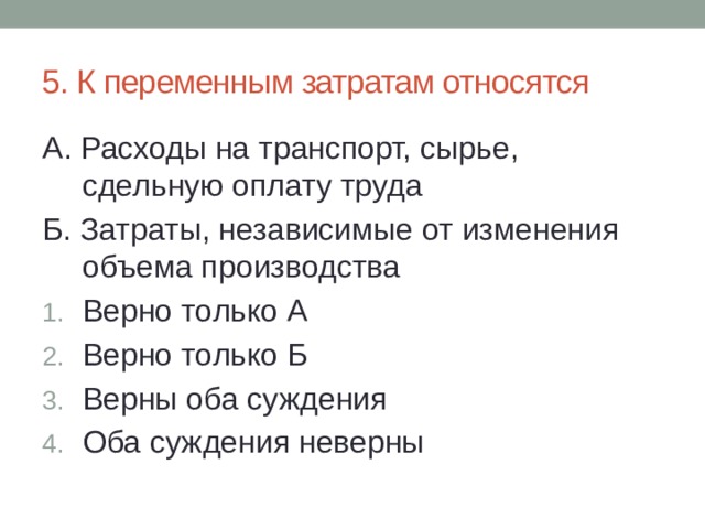 5. К переменным затратам относятся А. Расходы на транспорт, сырье, сдельную оплату труда Б. Затраты, независимые от изменения объема производства Верно только А Верно только Б Верны оба суждения Оба суждения неверны 