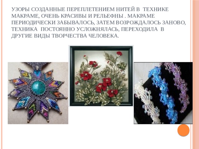 Узоры созданные переплетением нитей в технике макраме, очень красивы и рельефны . Макраме периодически забывалось, затем возрождалось заново, техника постоянно усложнялась, переходила в другие виды творчества человека.    