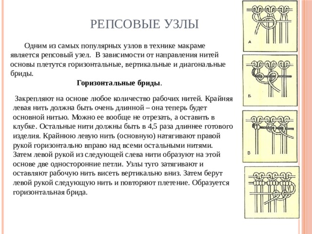Репсовые узлы  Одним из самых популярных узлов в технике макраме является репсовый узел. В зависимости от направления нитей основы плетутся горизонтальные, вертикальные и диагональные бриды. Горизонтальные бриды .  Закрепляют на основе любое количество рабочих нитей. Крайняя левая нить должна быть очень длинной – она теперь будет основной нитью. Можно ее вообще не отрезать, а оставить в клубке. Остальные нити должны быть в 4,5 раза длиннее готового изделия. Крайнюю левую нить (основную) натягивают правой рукой горизонтально вправо над всеми остальными нитями. Затем левой рукой из следующей слева нити образуют на этой основе две односторонние петли. Узлы туго затягивают и оставляют рабочую нить висеть вертикально вниз. Затем берут левой рукой следующую нить и повторяют плетение. Образуется горизонтальная брида.      