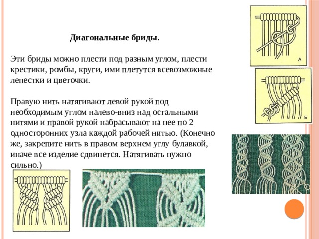 Диагональные бриды. Эти бриды можно плести под разным углом, плести крестики, ромбы, круги, ими плетутся всевозможные лепестки и цветочки.   Правую нить натягивают левой рукой под необходимым углом налево-вниз над остальными нитями и правой рукой набрасывают на нее по 2 односторонних узла каждой рабочей нитью. (Конечно же, закрепите нить в правом верхнем углу булавкой, иначе все изделие сдвинется. Натягивать нужно сильно.) 