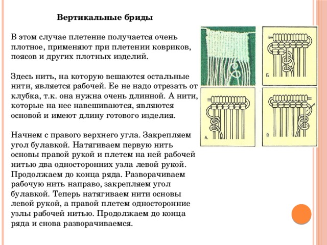Вертикальные бриды В этом случае плетение получается очень плотное, применяют при плетении ковриков, поясов и других плотных изделий.   Здесь нить, на которую вешаются остальные нити, является рабочей. Ее не надо отрезать от клубка, т.к. она нужна очень длинной. А нити, которые на нее навешиваются, являются основой и имеют длину готового изделия.   Начнем с правого верхнего угла. Закрепляем угол булавкой. Натягиваем первую нить основы правой рукой и плетем на ней рабочей нитью два односторонних узла левой рукой. Продолжаем до конца ряда. Разворачиваем рабочую нить направо, закрепляем угол булавкой. Теперь натягиваем нити основы левой рукой, а правой плетем односторонние узлы рабочей нитью. Продолжаем до конца ряда и снова разворачиваемся.   