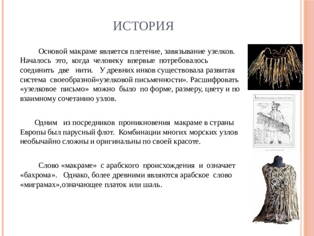 История  Основой макраме является плетение, завязывание узелков. Началось это, когда человеку впервые потребовалось соединить две нити. У древних инков существовала развитая система своеобразной«узелковой письменности». Расшифровать «узелковое письмо» можно было по форме, размеру, цвету и по взаимному сочетанию узлов.  Одним из посредников проникновения макраме в страны Европы был парусный флот. Комбинации многих морских узлов необычайно сложны и оригинальны по своей красоте.  Слово «макраме» с арабского происхождения и означает «бахрома». Однако, более древними являются арабское слово «миграмах»,означающее платок или шаль. 