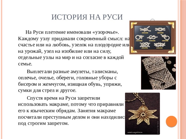 История на Руси  На Руси плетение именовали «узорочье». Каждому узлу придавали сокровенный смысл: на счастье или на любовь, узелок на плодородие или на урожай, узел на изобилие или на силу, отдельные узлы на мир и на согласие в каждой семье.  Выплетали разные амулеты, талисманы, оплечье, очелье, обереги, головные уборы с бисером и жемчугом, изящная обувь, упряжи, сумки для стрел и другое.  Спустя время на Руси запретили использовать макраме, потому что приравняли его к языческим обрядам. Занятия макраме посчитали преступным делом и они находились под строгим запретом. 