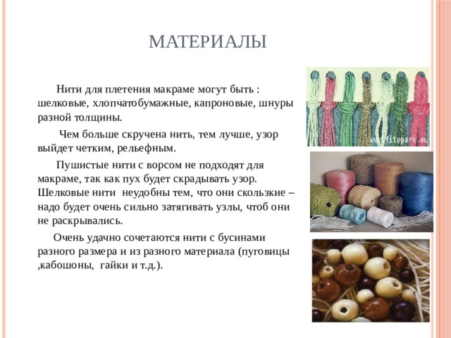 Материалы  Нити для плетения макраме могут быть : шелковые, хлопчатобумажные, капроновые, шнуры разной толщины.  Чем больше скручена нить, тем лучше, узор выйдет четким, рельефным.  Пушистые нити с ворсом не подходят для макраме, так как пух будет скрадывать узор. Шелковые нити неудобны тем, что они скользкие – надо будет очень сильно затягивать узлы, чтоб они не раскрывались.  Очень удачно сочетаются нити с бусинами разного размера и из разного материала (пуговицы ,кабошоны, гайки и т.д.). 