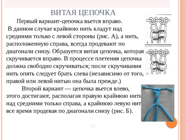 Витая цепочка  Первый вариант-цепочка вьется вправо.  В данном случае крайнюю нить кладут над средними только с левой стороны (рис. А), а нить, расположенную справа, всегда продевают по диагонали снизу. Образуется витая цепочка, которая скручивается вправо. В процессе плетения цепочка должна свободно скручиваться; после скручивания нить опять следует брать слева (независимо от того, правой или левой нитью она была прежде.)  Второй вариант — цепочка вьется влево, этого достигают, располагая правую крайнюю нить над средними только справа, а крайнюю левую нить все время продевая по диагонали снизу (рис. Б).      
