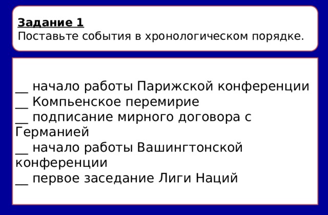 Задание 1 Поставьте события в хронологическом порядке. __ начало работы Парижской конференции __ Компьенское перемирие __ подписание мирного договора с Германией __ начало работы Вашингтонской конференции __ первое заседание Лиги Наций 