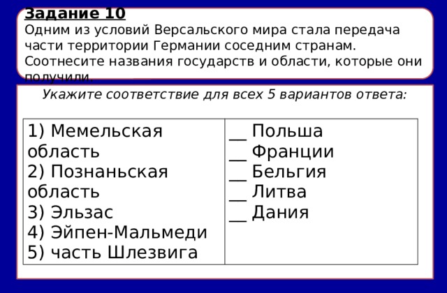 Задание 10 Одним из условий Версальского мира стала передача части территории Германии соседним странам. Соотнесите названия государств и области, которые они получили. Укажите соответствие для всех 5 вариантов ответа: 1) Мемельская область 2) Познаньская область __ Польша __ Франции 3) Эльзас 4) Эйпен-Мальмеди __ Бельгия __ Литва 5) часть Шлезвига __ Дания 