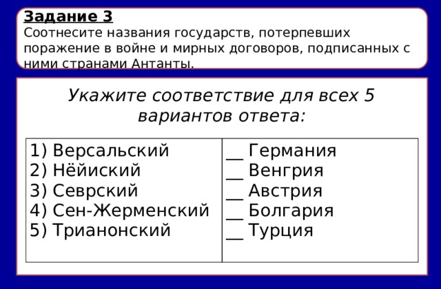 Задание 3 Соотнесите названия государств, потерпевших поражение в войне и мирных договоров, подписанных с ними странами Антанты. Укажите соответствие для всех 5 вариантов ответа: 1) Версальский __ Германия 2) Нёйиский 3) Севрский __ Венгрия 4) Сен-Жерменский __ Австрия 5) Трианонский __ Болгария __ Турция 