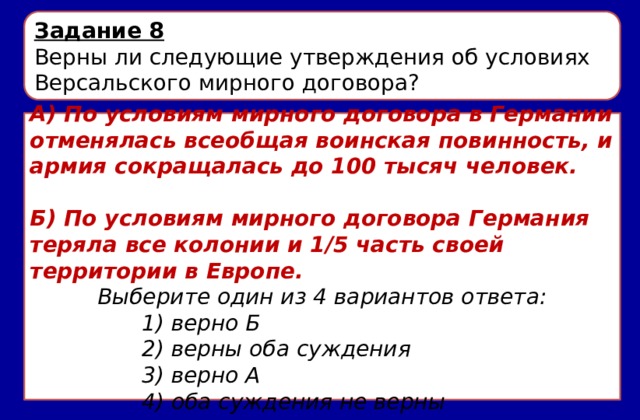 Задание 8 Верны ли следующие утверждения об условиях Версальского мирного договора? А) По условиям мирного договора в Германии отменялась всеобщая воинская повинность, и армия сокращалась до 100 тысяч человек.  Б) По условиям мирного договора Германия теряла все колонии и 1/5 часть своей территории в Европе. Выберите один из 4 вариантов ответа: 1) верно Б 2) верны оба суждения 3) верно А 4) оба суждения не верны 