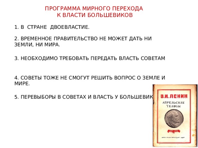 ПРОГРАММА МИРНОГО ПЕРЕХОДА К ВЛАСТИ БОЛЬШЕВИКОВ 1. В СТРАНЕ ДВОЕВЛАСТИЕ. 2. ВРЕМЕННОЕ ПРАВИТЕЛЬСТВО НЕ МОЖЕТ ДАТЬ НИ ЗЕМЛИ, НИ МИРА. 3. НЕОБХОДИМО ТРЕБОВАТЬ ПЕРЕДАТЬ ВЛАСТЬ СОВЕТАМ 4. СОВЕТЫ ТОЖЕ НЕ СМОГУТ РЕШИТЬ ВОПРОС О ЗЕМЛЕ И МИРЕ. 5. ПЕРЕВЫБОРЫ В СОВЕТАХ И ВЛАСТЬ У БОЛЬШЕВИКОВ. 