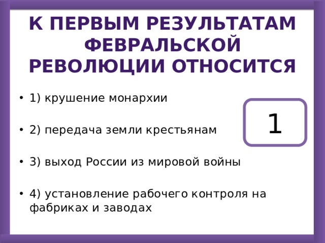 К первым результатам Февральской революции относится 1) крушение монархии 2) передача земли крестьянам 3) выход России из мировой войны 4) установление рабочего контроля на фабриках и заводах 1 