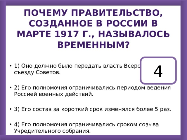 Почему правительство, созданное в России в марте 1917 г., называлось Временным? 1) Оно должно было передать власть Всероссийскому съезду Советов. 2) Его полномочия ограничивались периодом ведения Россией военных действий. 3) Его состав за короткий срок изменялся более 5 раз. 4) Его полномочия ограничивались сроком созыва Учредительного собрания. 4 