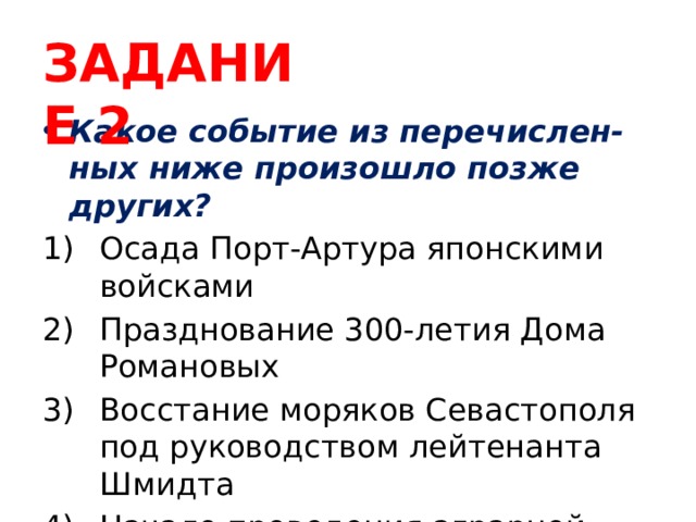 ЗАДАНИЕ 2 Какое событие из перечислен-ных ниже произошло позже других? Осада Порт-Артура японскими войсками Празднование 300-летия Дома Романовых Восстание моряков Севастополя под руководством лейтенанта Шмидта Начало проведения аграрной реформы Столыпина 