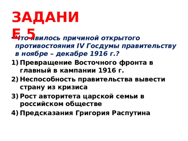ЗАДАНИЕ 5 Что явилось причиной открытого противостояния IV Госдумы правительству в ноябре – декабре 1916 г.? Превращение Восточного фронта в главный в кампании 1916 г. Неспособность правительства вывести страну из кризиса Рост авторитета царской семьи в российском обществе Предсказания Григория Распутина 