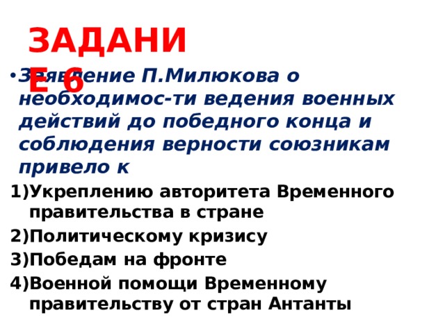ЗАДАНИЕ 6 Заявление П.Милюкова о необходимос-ти ведения военных действий до победного конца и соблюдения верности союзникам привело к Укреплению авторитета Временного правительства в стране Политическому кризису Победам на фронте Военной помощи Временному правительству от стран Антанты 