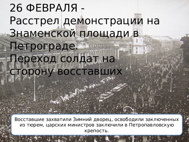 26 ФЕВРАЛЯ - Расстрел демонстрации на Знаменской площади в Петрограде. Переход солдат на сторону восставших Восставшие захватили Зимний дворец, освободили заключенных из тюрем, царских министров заключили в Петропавловскую крепость. 