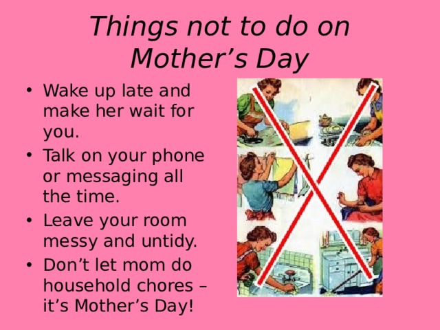 Things not to do on Mother’s Day Wake up late and make her wait for you. Talk on your phone or messaging all the time. Leave your room messy and untidy. Don’t let mom do household chores – it’s Mother’s Day! 