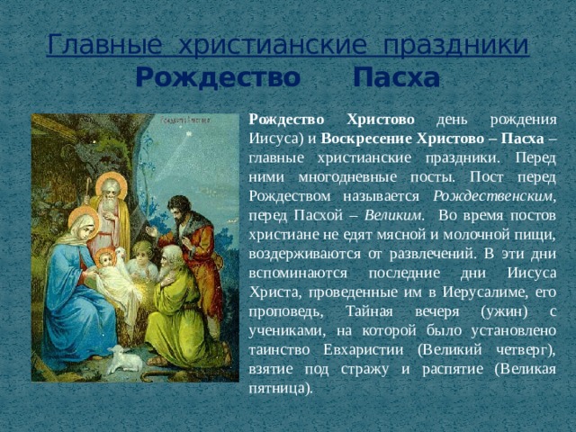 Главные христианские праздники  Рождество Пасха Рождество Христово  день рождения Иисуса) и Воскресение Христово – Пасха – главные христианские праздники. Перед ними многодневные посты. Пост перед Рождеством называется Рождественским , перед Пасхой – Великим. Во время постов христиане не едят мясной и молочной пищи, воздерживаются от развлечений. В эти дни вспоминаются последние дни Иисуса Христа, проведенные им в Иерусалиме, его проповедь, Тайная вечеря (ужин) с учениками, на которой было установлено таинство Евхаристии (Великий четверг), взятие под стражу и распятие (Великая пятница). 