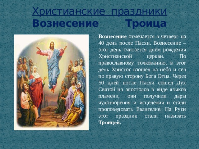 Христианские праздники  Вознесение Троица Вознесение отмечается в четверг на 40 день после Пасхи. Вознесение – этот день считается днём рождения Христианской церкви. По православному толкованию, в этот день Христос взошёл на небо и сел по правую сторону Бога Отца. Через 50 дней после Пасхи сошел Дух Святой на апостолов в виде языков пламени, они получили дары чудотворения и исцеления и стали проповедовать Евангелие. На Руси этот праздник стали называть Троицей. 