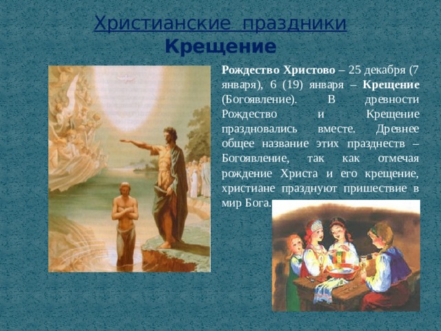 Христианские праздники  Крещение Рождество Христово – 25 декабря (7 января), 6 (19) января – Крещение (Богоявление). В древности Рождество и Крещение праздновались вместе. Древнее общее название этих празднеств – Богоявление, так как отмечая рождение Христа и его крещение, христиане празднуют пришествие в мир Бога. 