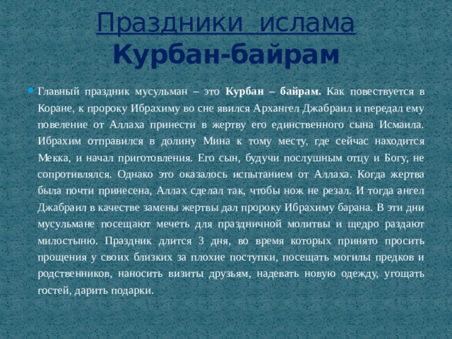Праздники ислама  Курбан-байрам Главный праздник мусульман – это Курбан – байрам. Как повествуется в Коране, к пророку Ибрахиму во сне явился Архангел Джабраил и передал ему повеление от Аллаха принести в жертву его единственного сына Исмаила. Ибрахим отправился в долину Мина к тому месту, где сейчас находится Мекка, и начал приготовления. Его сын, будучи послушным отцу и Богу, не сопротивлялся. Однако это оказалось испытанием от Аллаха. Когда жертва была почти принесена, Аллах сделал так, чтобы нож не резал. И тогда ангел Джабраил в качестве замены жертвы дал пророку Ибрахиму барана. В эти дни мусульмане посещают мечеть для праздничной молитвы и щедро раздают милостыню. Праздник длится 3 дня, во время которых принято просить прощения у своих близких за плохие поступки, посещать могилы предков и родственников, наносить визиты друзьям, надевать новую одежду, угощать гостей, дарить подарки. 