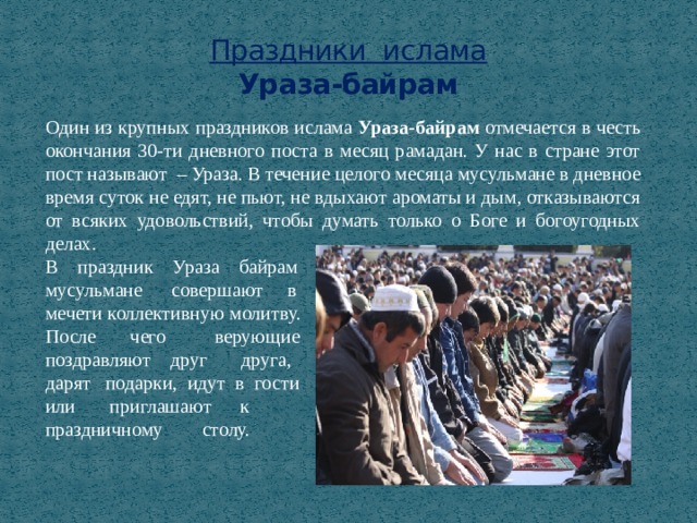 Праздники ислама  Ураза-байрам Один из крупных праздников ислама Ураза-байрам отмечается в честь окончания 30-ти дневного поста в месяц рамадан. У нас в стране этот пост называют – Ураза. В течение целого месяца мусульмане в дневное время суток не едят, не пьют, не вдыхают ароматы и дым, отказываются от всяких удовольствий, чтобы думать только о Боге и богоугодных делах. В праздник Ураза байрам мусульмане совершают в мечети коллективную молитву. После чего верующие поздравляют друг друга, дарят подарки, идут в гости или приглашают к праздничному столу. 