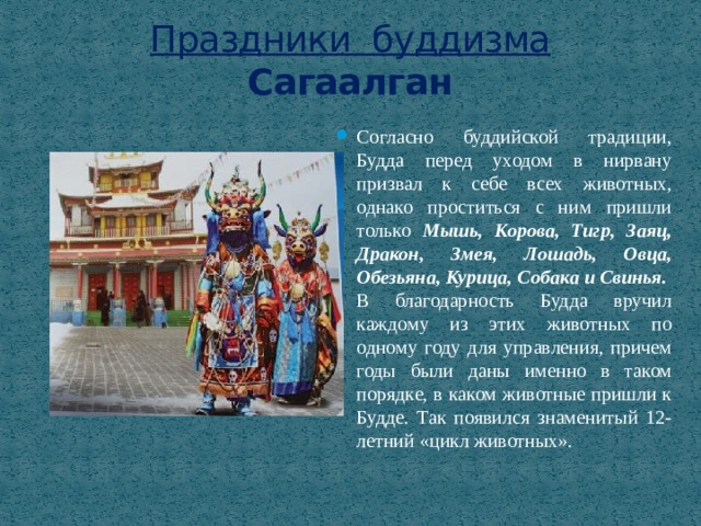 Праздники буддизма  Сагаалган Согласно буддийской традиции, Будда перед уходом в нирвану призвал к себе всех животных, однако проститься с ним пришли только Мышь, Корова, Тигр, Заяц, Дракон, Змея, Лошадь, Овца, Обезьяна, Курица, Собака и Свинья. В благодарность Будда вручил каждому из этих животных по одному году для управления, причем годы были даны именно в таком порядке, в каком животные пришли к Будде. Так появился знаменитый 12-летний «цикл животных». 