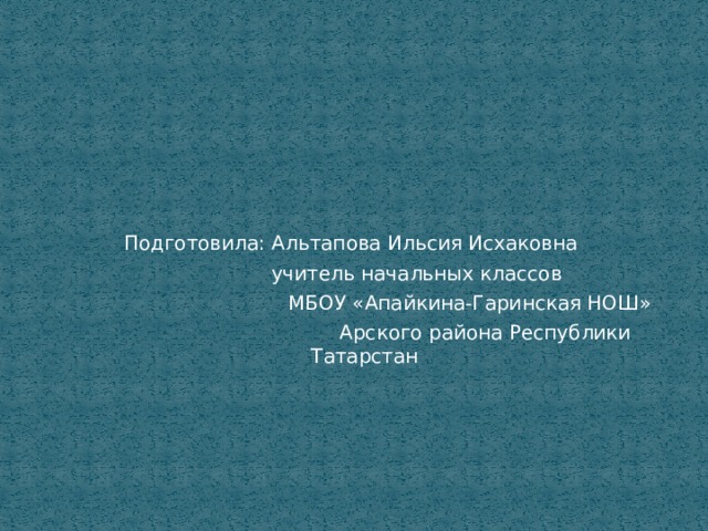 Подготовила: Альтапова Ильсия Исхаковна  учитель начальных классов  МБОУ «Апайкина-Гаринская НОШ»  Арского района Республики Татарстан 