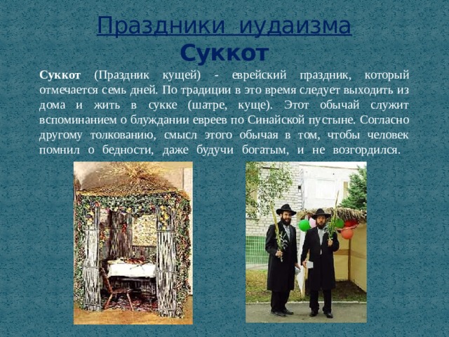 Праздники иудаизма  Суккот Суккот (Праздник кущей)  - еврейский праздник, который отмечается семь дней. По традиции в это время следует выходить из дома и жить в сукке (шатре, куще). Этот обычай служит вспоминанием о блуждании евреев по Синайской пустыне. Согласно другому толкованию, смысл этого обычая в том, чтобы человек помнил о бедности, даже будучи богатым, и не возгордился.   