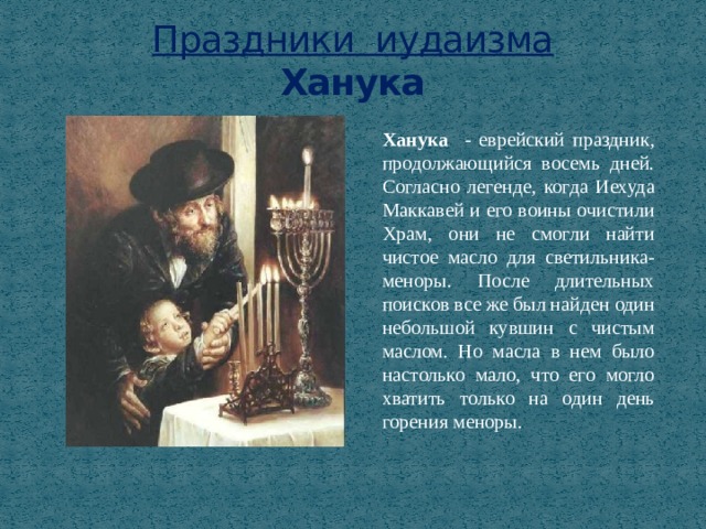 Праздники иудаизма  Ханука Ханука   - еврейский праздник, продолжающийся восемь дней. Согласно легенде, когда Иехуда Маккавей и его воины очистили Храм, они не смогли найти чистое масло для светильника-меноры. После длительных поисков все же был найден один небольшой кувшин с чистым маслом. Но масла в нем было настолько мало, что его могло хватить только на один день горения меноры. 